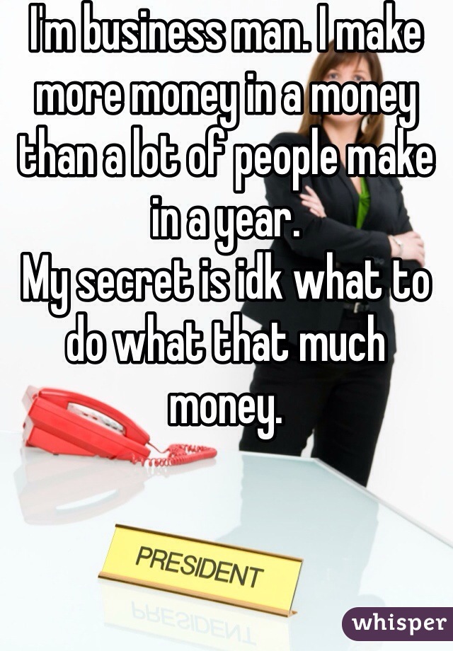 I'm business man. I make more money in a money than a lot of people make in a year. 
My secret is idk what to do what that much money. 