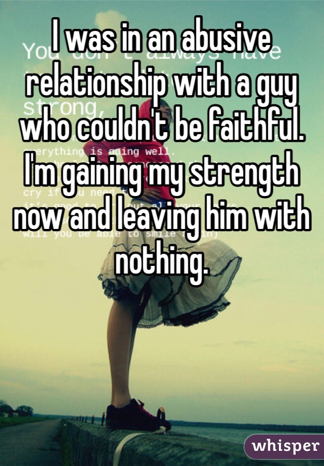 I was in an abusive relationship with a guy who couldn't be faithful. I'm gaining my strength now and leaving him with nothing. 