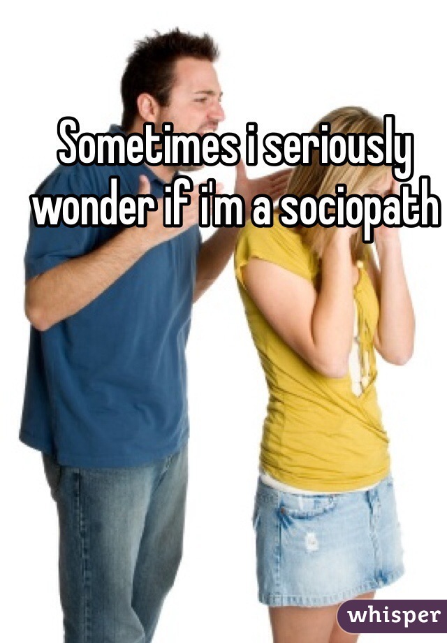 Sometimes i seriously wonder if i'm a sociopath