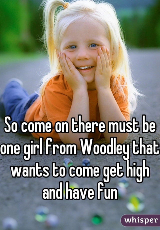 So come on there must be one girl from Woodley that wants to come get high and have fun