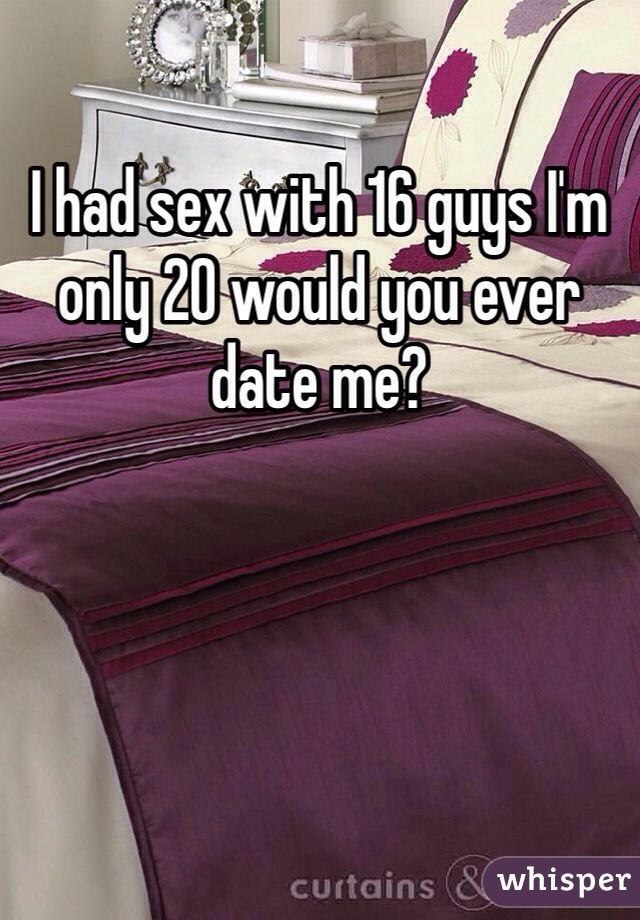 I had sex with 16 guys I'm only 20 would you ever date me? 