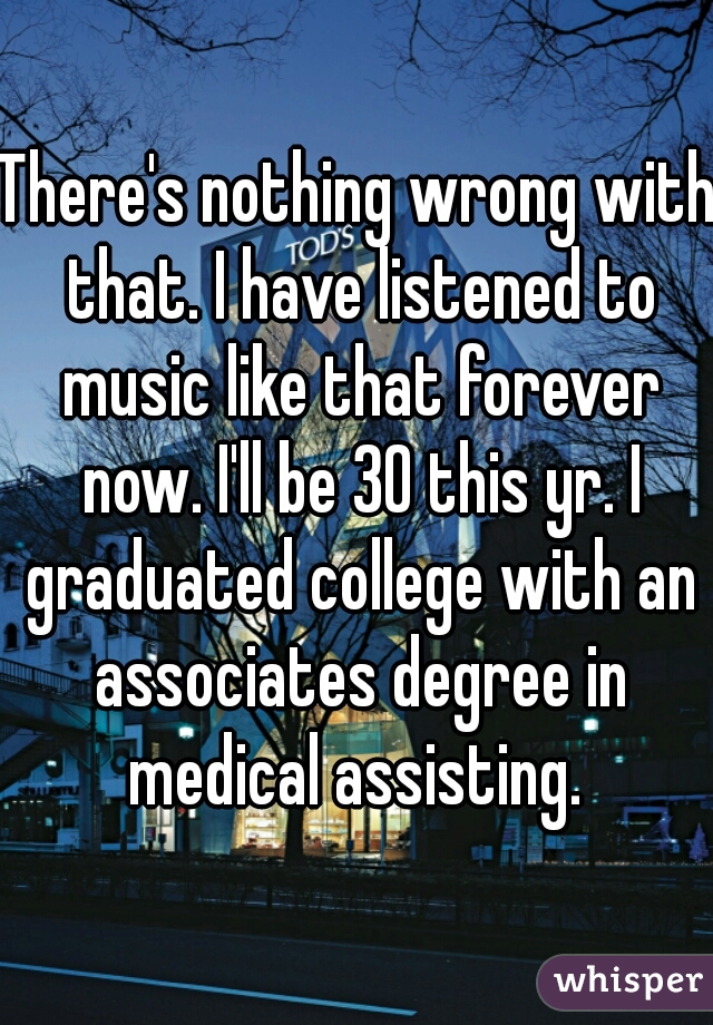 There's nothing wrong with that. I have listened to music like that forever now. I'll be 30 this yr. I graduated college with an associates degree in medical assisting. 