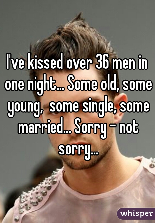 I've kissed over 36 men in one night... Some old, some young,  some single, some married... Sorry - not sorry...