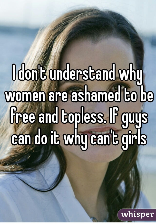 I don't understand why women are ashamed to be free and topless. If guys can do it why can't girls