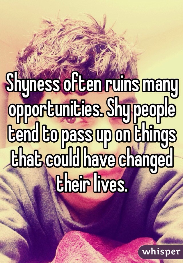 Shyness often ruins many opportunities. Shy people tend to pass up on things that could have changed their lives.