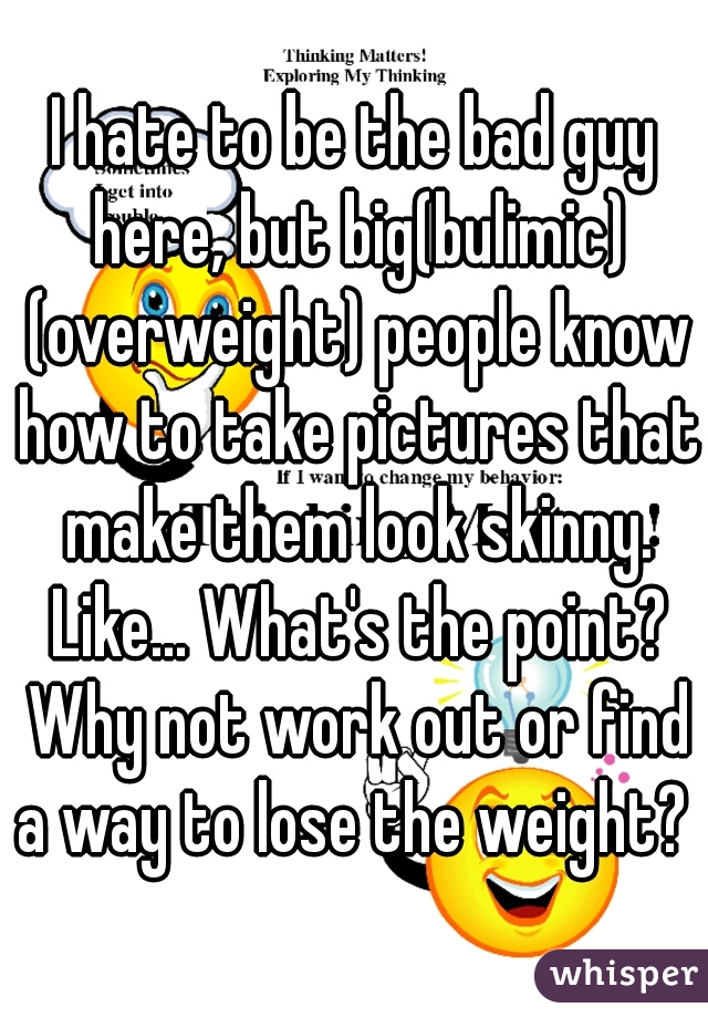 I hate to be the bad guy here, but big(bulimic) (overweight) people know how to take pictures that make them look skinny. Like... What's the point? Why not work out or find a way to lose the weight? 