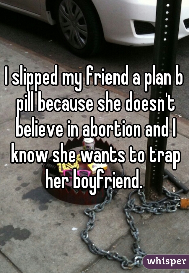 I slipped my friend a plan b pill because she doesn't believe in abortion and I know she wants to trap her boyfriend. 