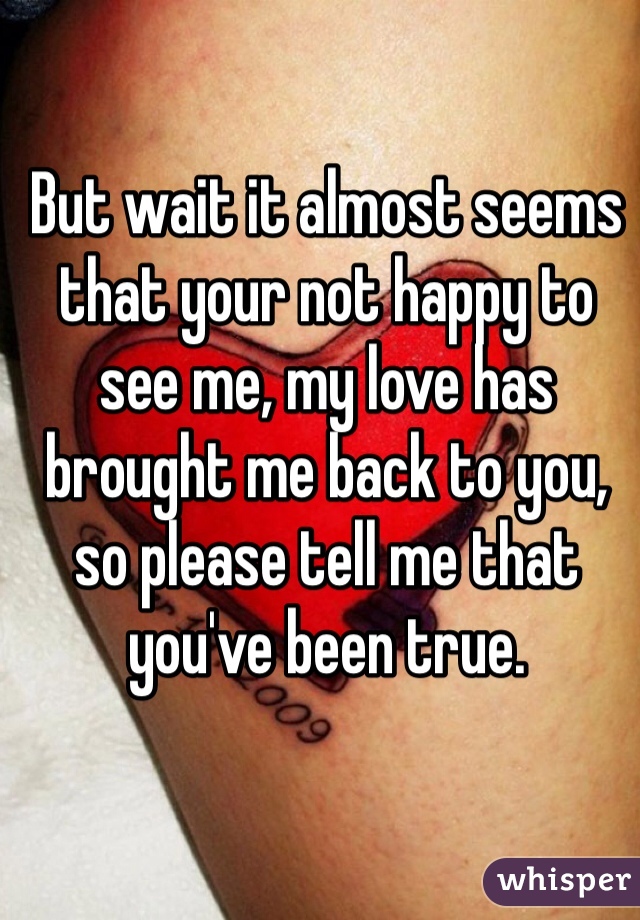 But wait it almost seems that your not happy to see me, my love has brought me back to you, so please tell me that you've been true. 