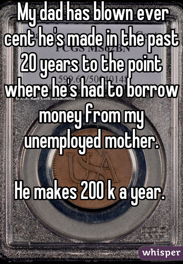  My dad has blown ever cent he's made in the past 20 years to the point where he's had to borrow money from my unemployed mother.

He makes 200 k a year. 