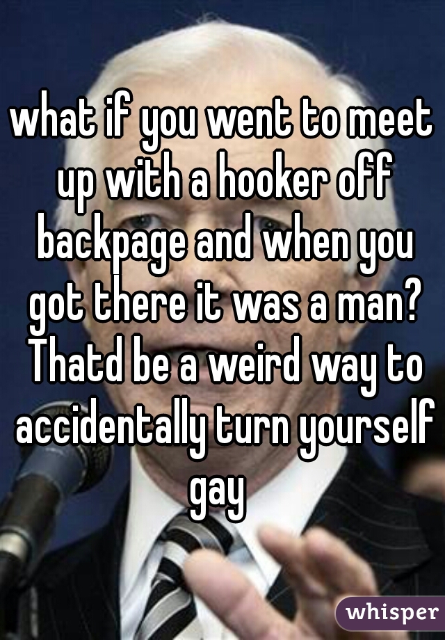 what if you went to meet up with a hooker off backpage and when you got there it was a man? Thatd be a weird way to accidentally turn yourself gay  