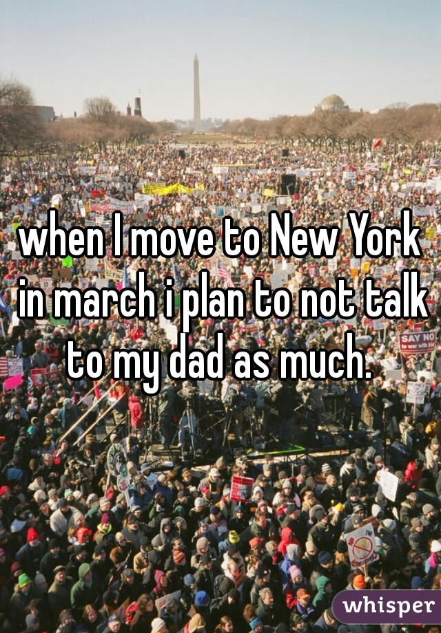 when I move to New York in march i plan to not talk to my dad as much. 