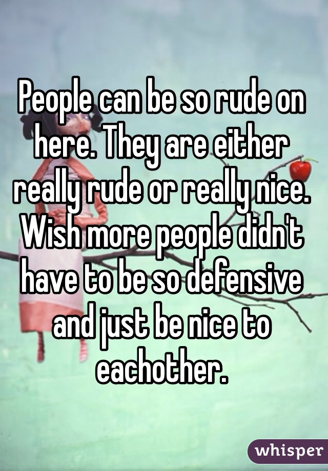 People can be so rude on here. They are either really rude or really nice. 
Wish more people didn't have to be so defensive and just be nice to eachother.