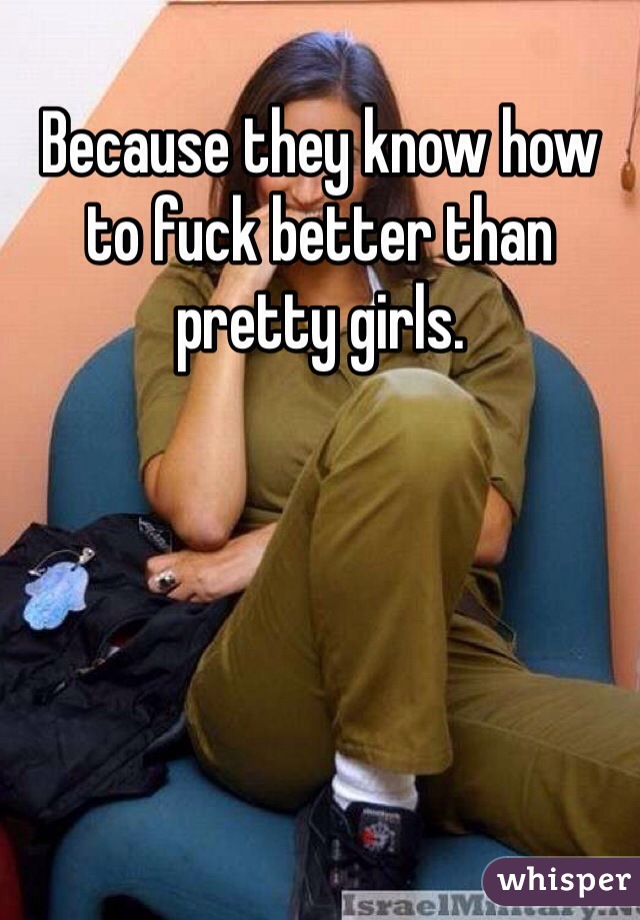 Because they know how to fuck better than pretty girls.