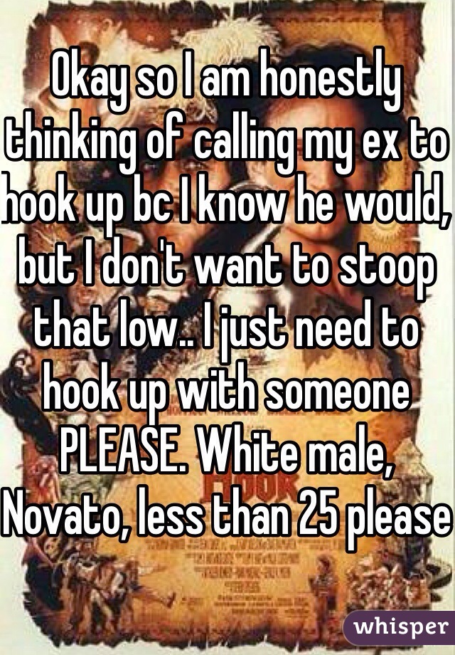 Okay so I am honestly thinking of calling my ex to hook up bc I know he would, but I don't want to stoop that low.. I just need to hook up with someone PLEASE. White male, Novato, less than 25 please