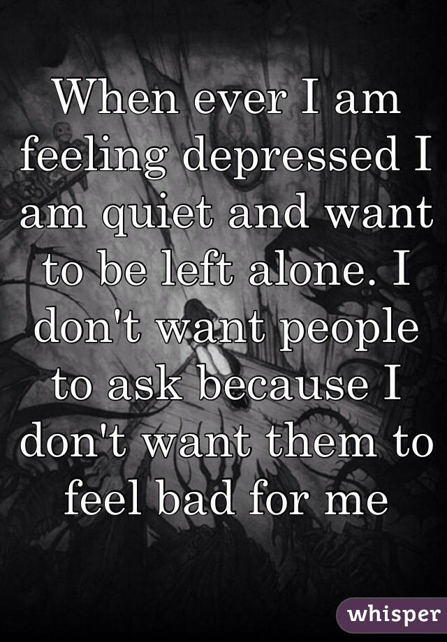 When ever I am feeling depressed I am quiet and want to be left alone. I don't want people to ask because I don't want them to feel bad for me