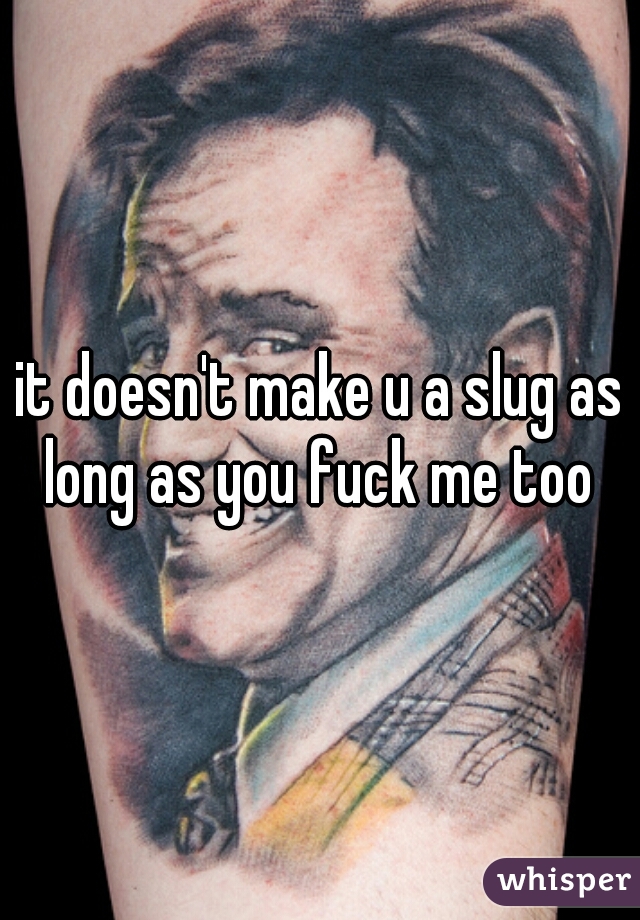 it doesn't make u a slug as long as you fuck me too 