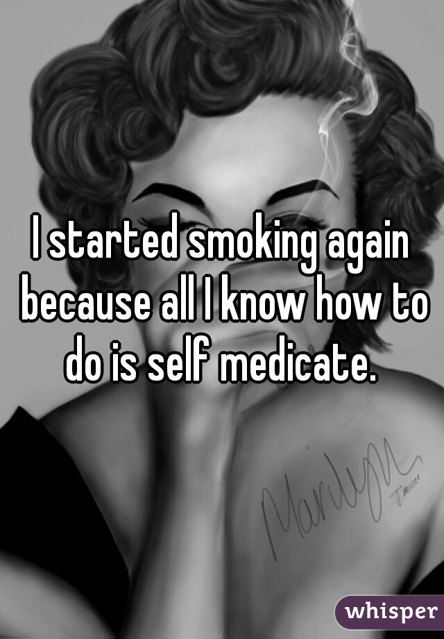 I started smoking again because all I know how to do is self medicate. 