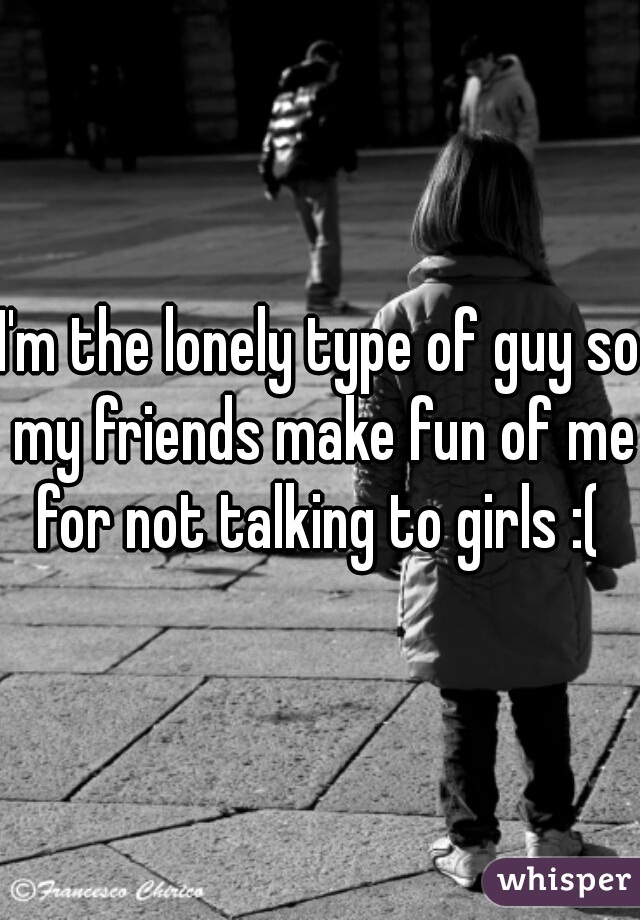 I'm the lonely type of guy so my friends make fun of me for not talking to girls :( 