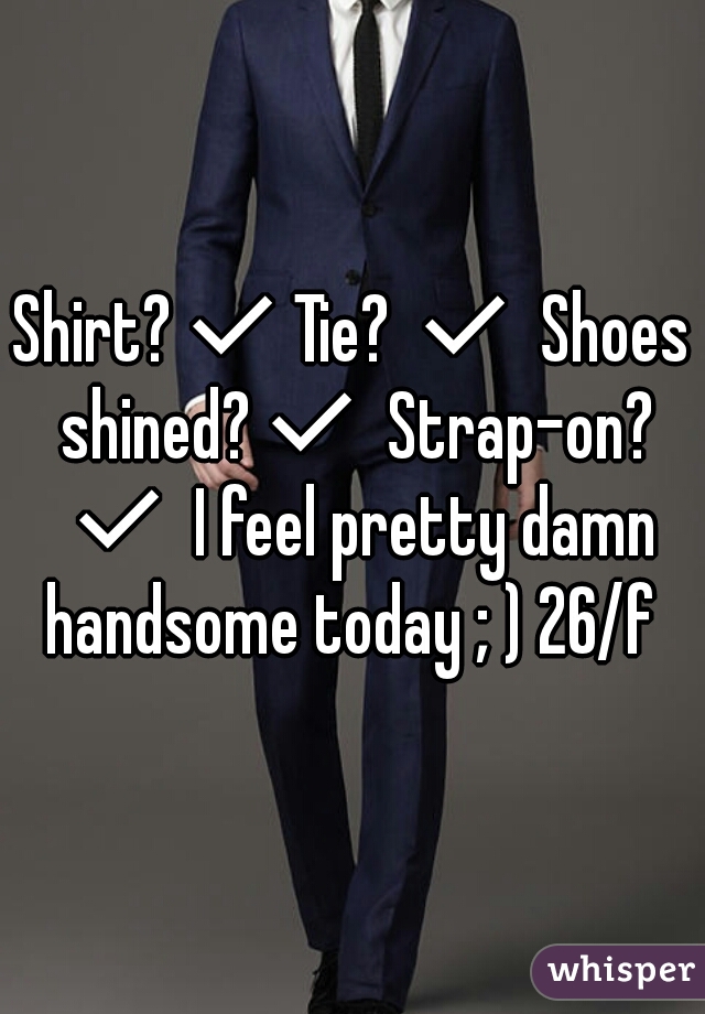 Shirt?✔Tie? ✔ Shoes shined?✔ Strap-on? ✔ I feel pretty damn handsome today ; ) 26/f 
