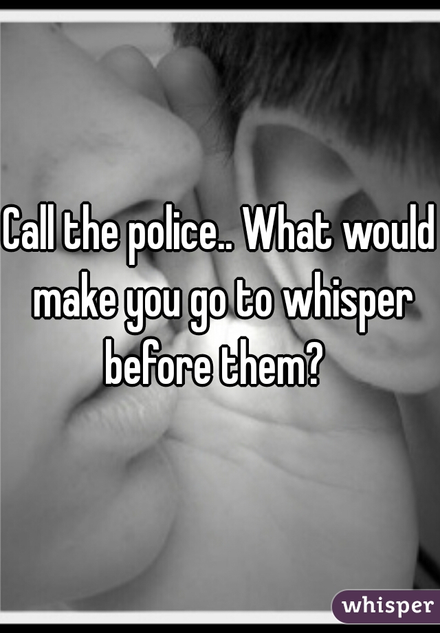 Call the police.. What would make you go to whisper before them?  