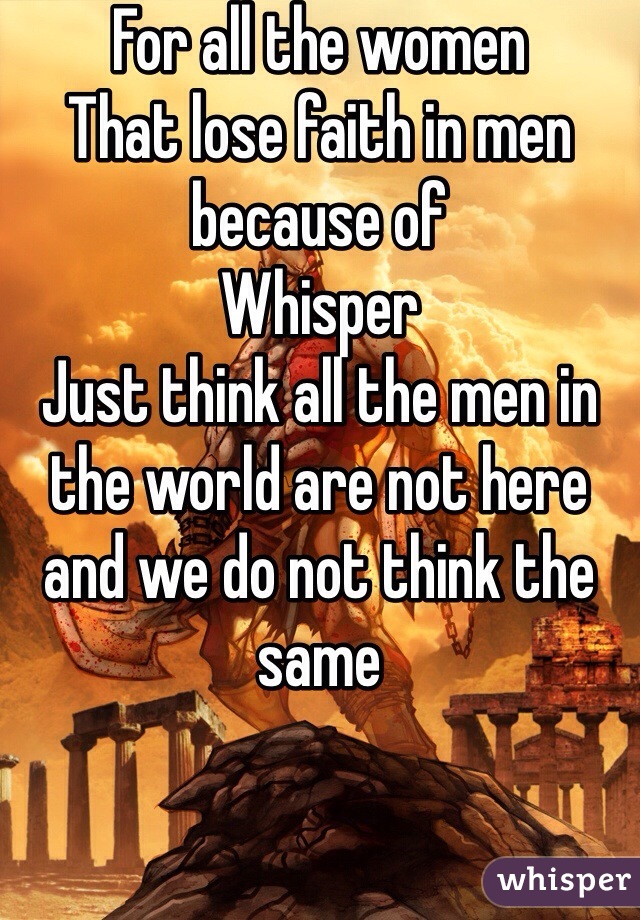 For all the women 
That lose faith in men because of
Whisper 
Just think all the men in the world are not here and we do not think the same