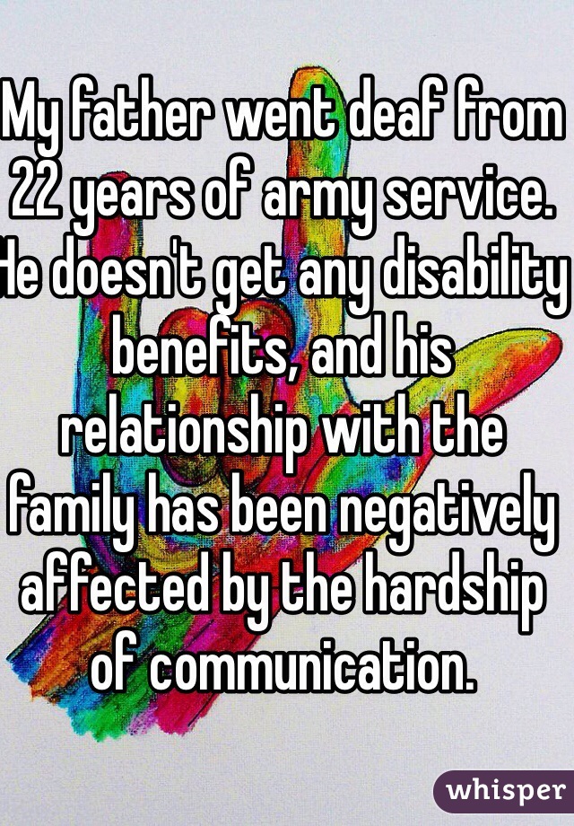 My father went deaf from 22 years of army service. He doesn't get any disability benefits, and his relationship with the family has been negatively affected by the hardship of communication.