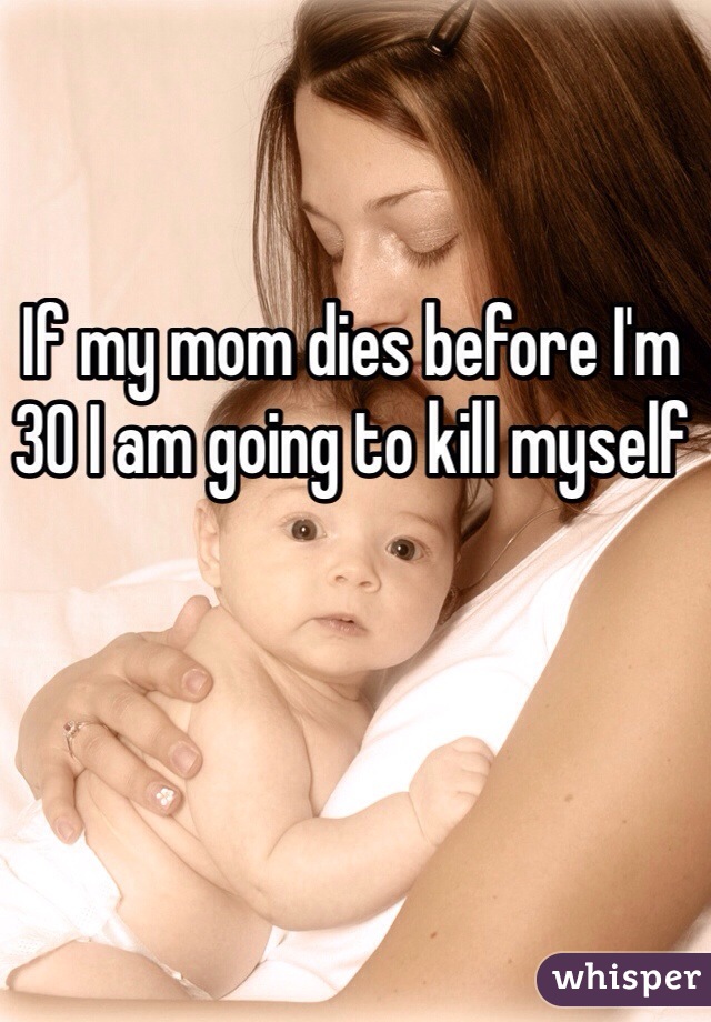 If my mom dies before I'm 30 I am going to kill myself
