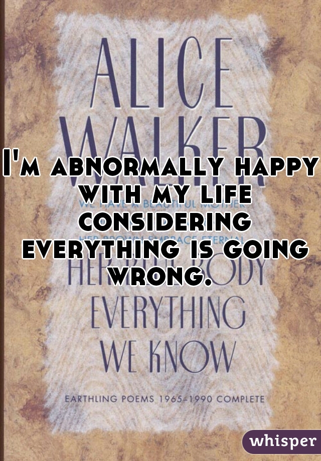 I'm abnormally happy with my life considering everything is going wrong. 