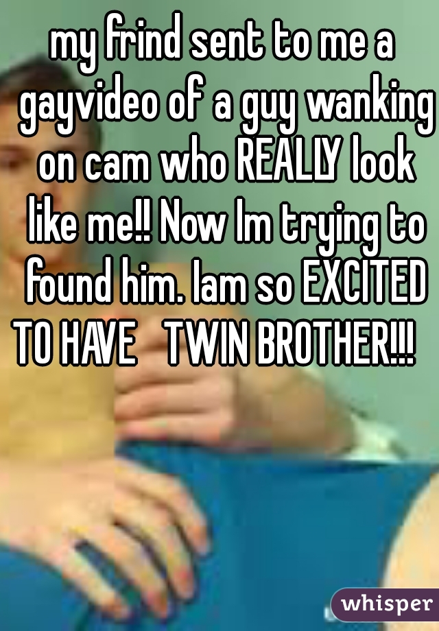 my frind sent to me a gayvideo of a guy wanking on cam who REALLY look like me!! Now Im trying to found him. Iam so EXCITED TO HAVE   TWIN BROTHER!!!   