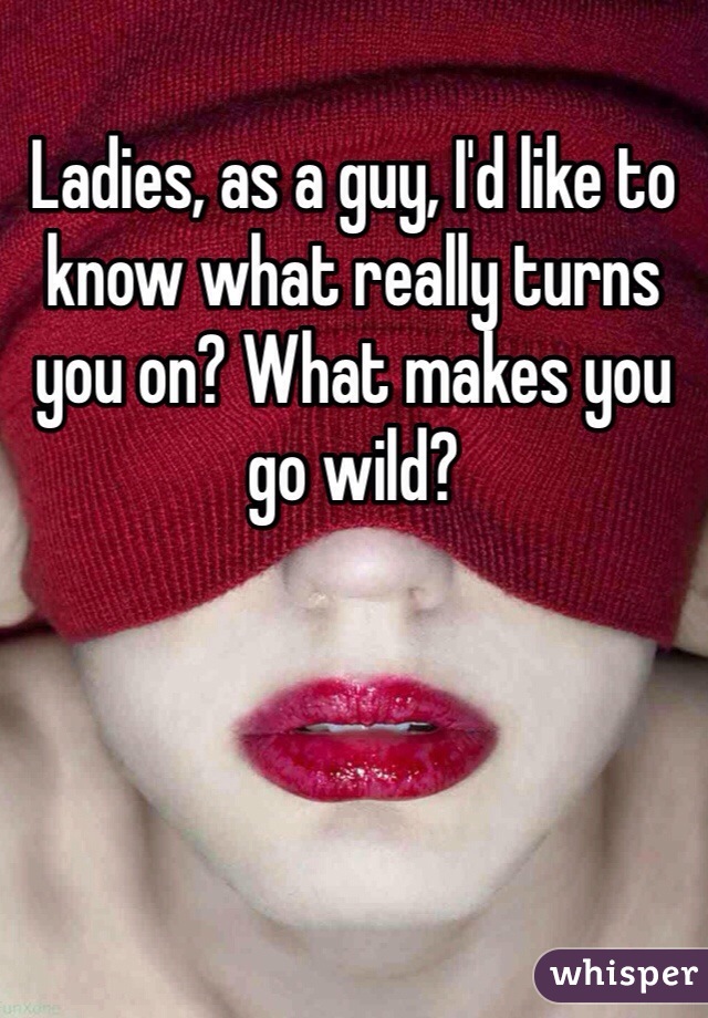 Ladies, as a guy, I'd like to know what really turns you on? What makes you go wild?