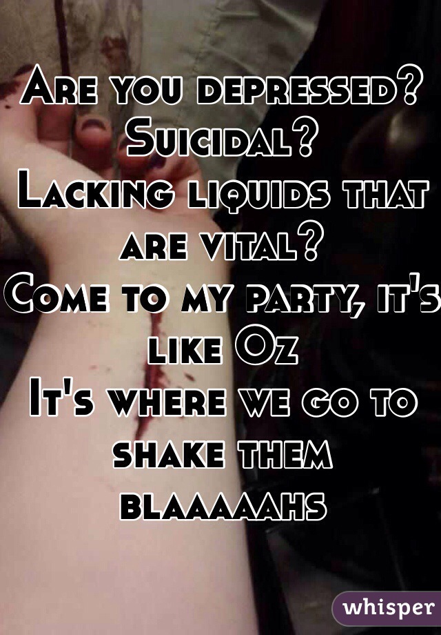 Are you depressed? Suicidal?
Lacking liquids that are vital?
Come to my party, it's like Oz
It's where we go to shake them blaaaaahs