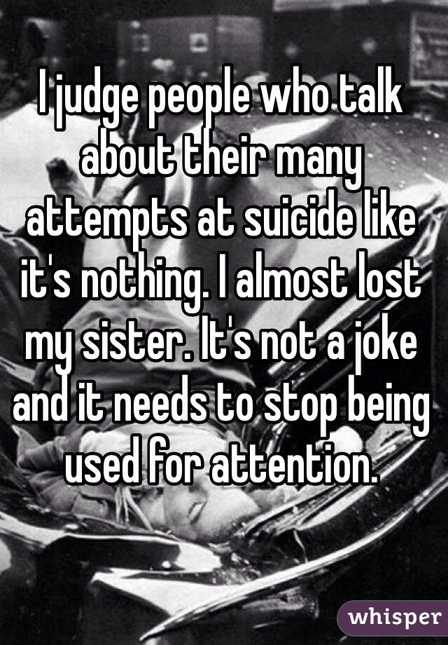 I judge people who talk about their many attempts at suicide like it's nothing. I almost lost my sister. It's not a joke and it needs to stop being used for attention. 