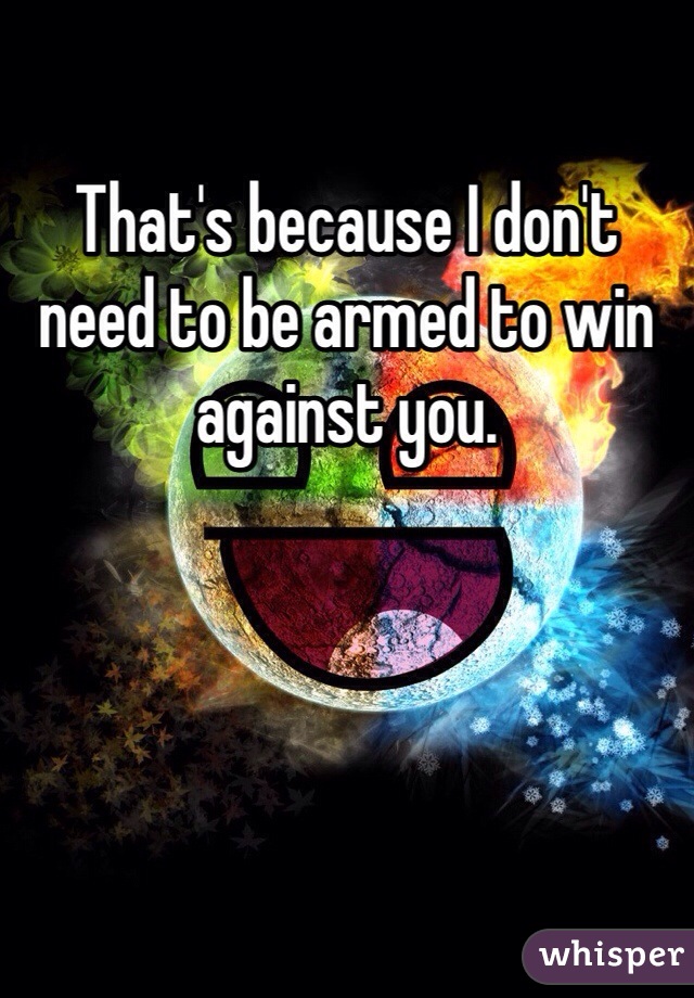 That's because I don't need to be armed to win against you. 