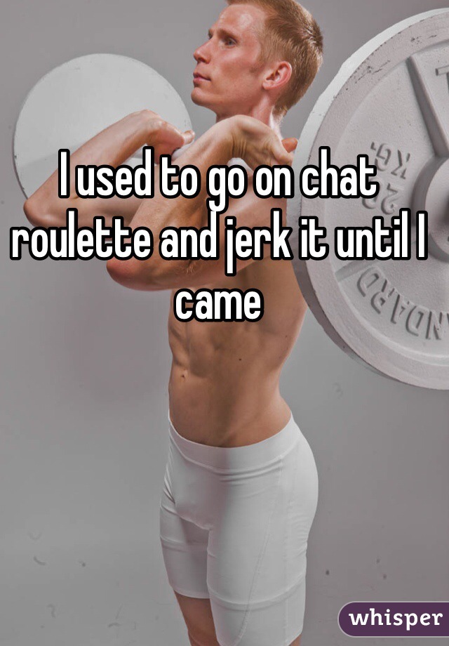 I used to go on chat roulette and jerk it until I came 