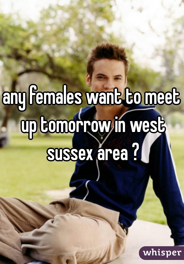 any females want to meet up tomorrow in west sussex area ?