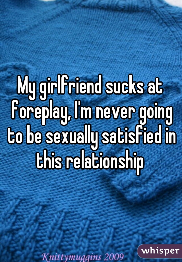 My girlfriend sucks at foreplay, I'm never going to be sexually satisfied in this relationship 