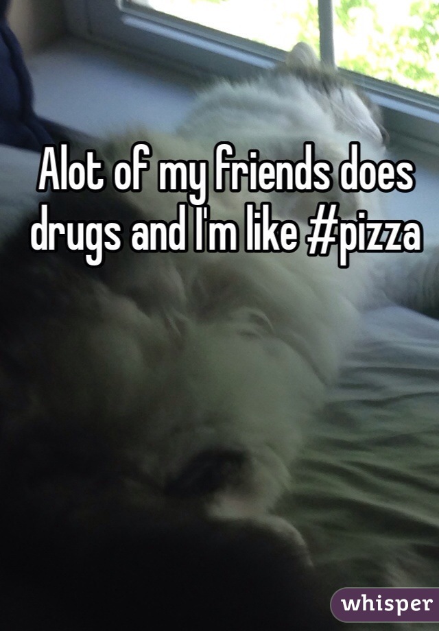 Alot of my friends does drugs and I'm like #pizza