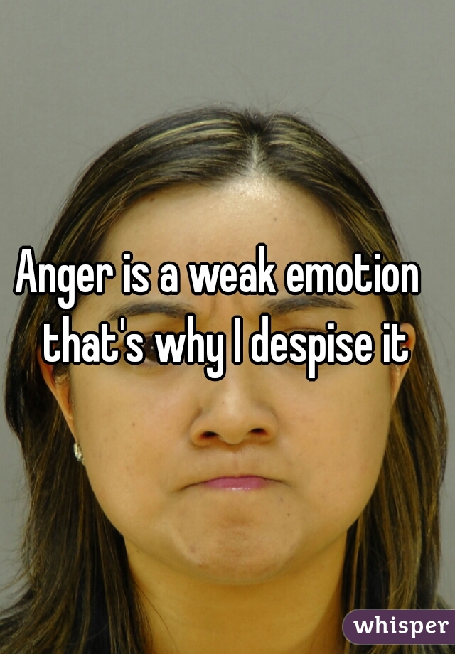 Anger is a weak emotion  
that's why I despise it