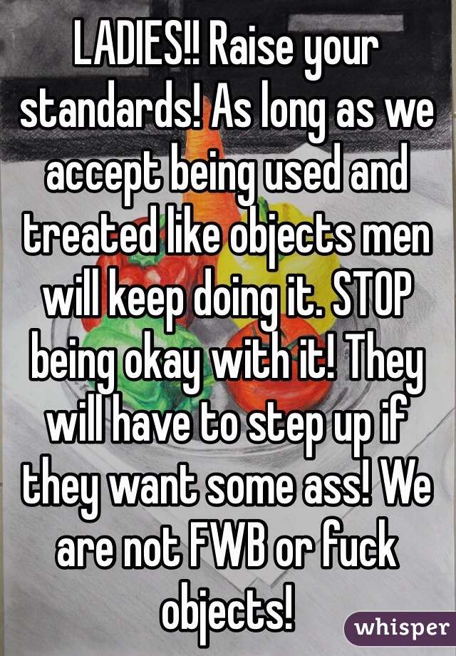 LADIES!! Raise your standards! As long as we accept being used and treated like objects men will keep doing it. STOP being okay with it! They will have to step up if they want some ass! We are not FWB or fuck objects! 