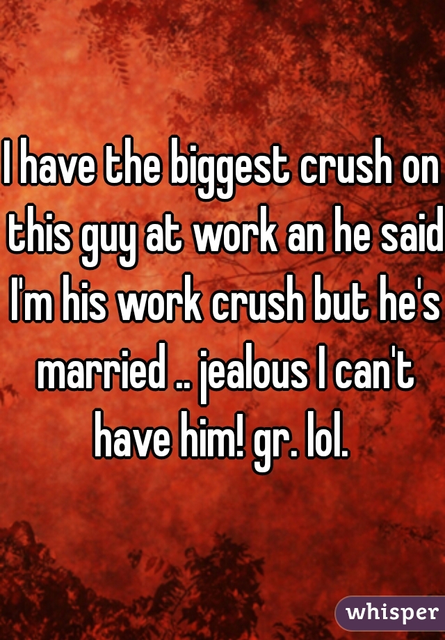 I have the biggest crush on this guy at work an he said I'm his work crush but he's married .. jealous I can't have him! gr. lol. 