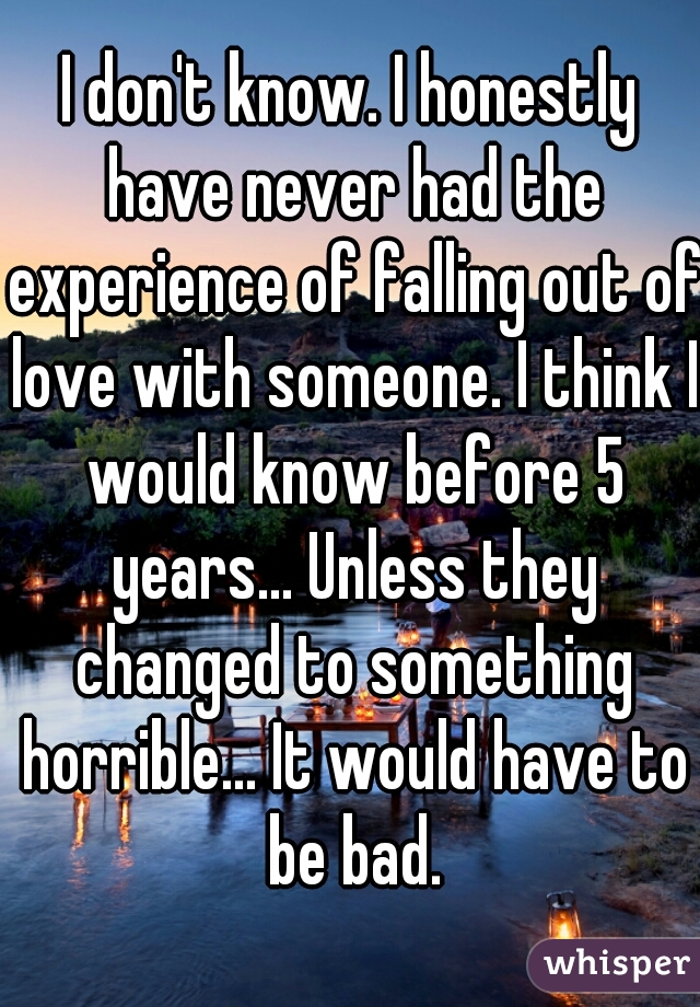 I don't know. I honestly have never had the experience of falling out of love with someone. I think I would know before 5 years... Unless they changed to something horrible... It would have to be bad.