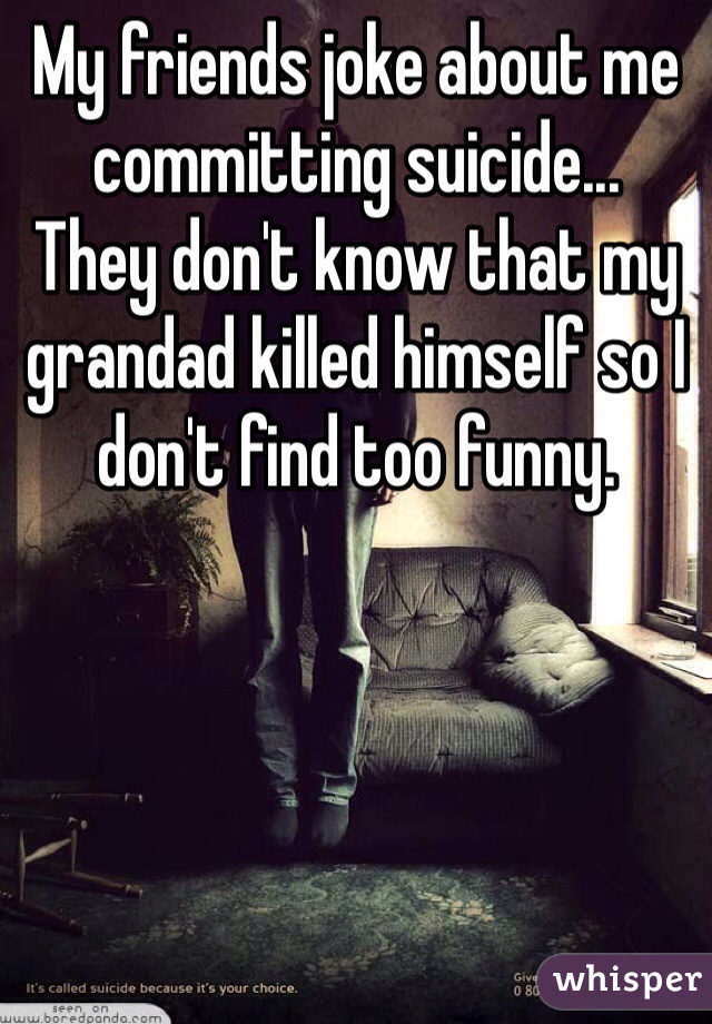 My friends joke about me committing suicide...
They don't know that my grandad killed himself so I don't find too funny. 