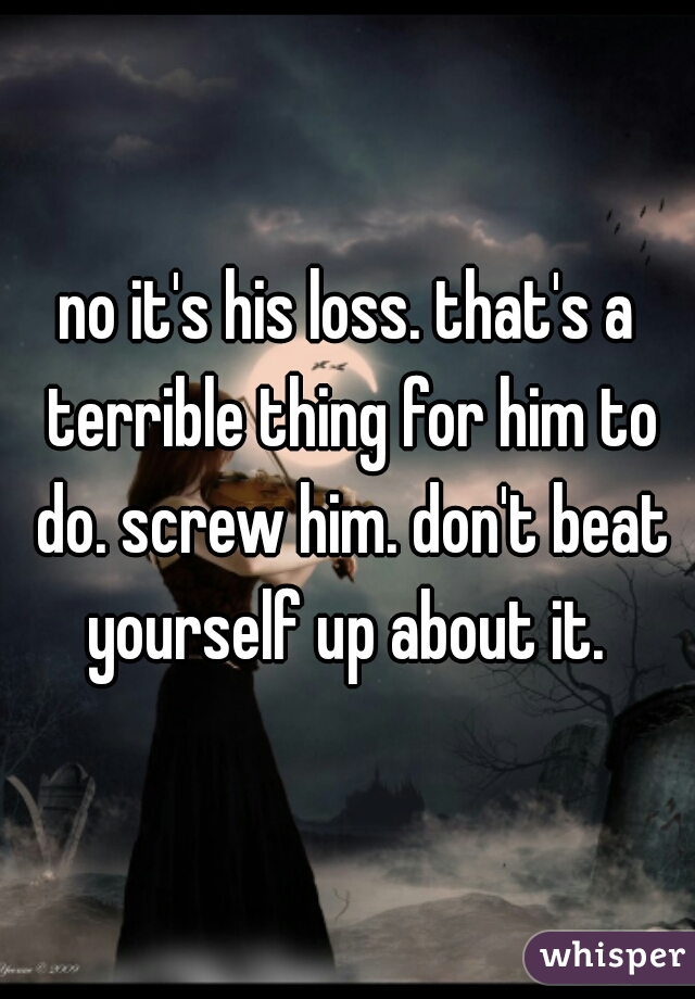 no it's his loss. that's a terrible thing for him to do. screw him. don't beat yourself up about it. 