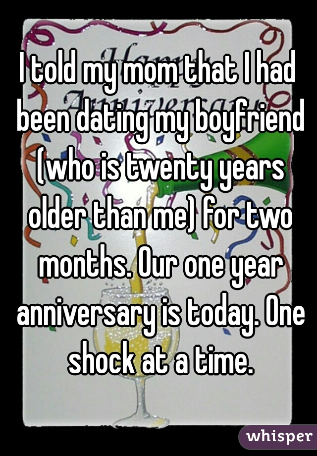 I told my mom that I had been dating my boyfriend (who is twenty years older than me) for two months. Our one year anniversary is today. One shock at a time.