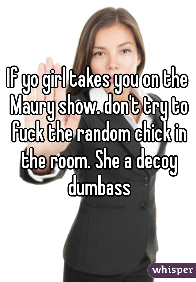 If yo girl takes you on the Maury show. don't try to fuck the random chick in the room. She a decoy dumbass