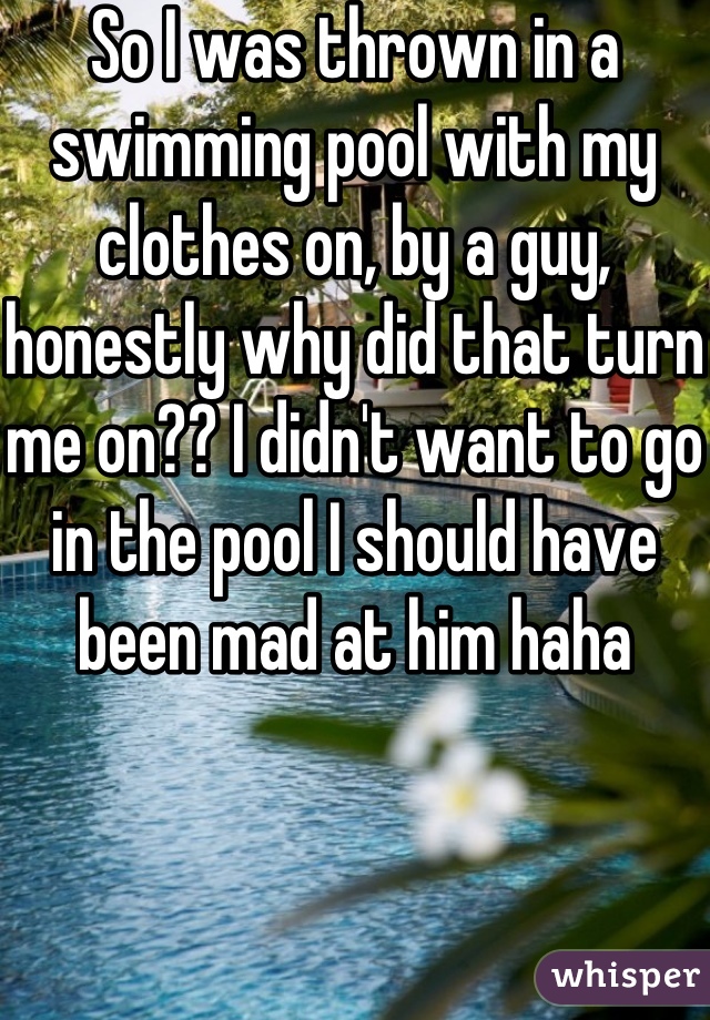 So I was thrown in a swimming pool with my clothes on, by a guy, honestly why did that turn me on?? I didn't want to go in the pool I should have been mad at him haha