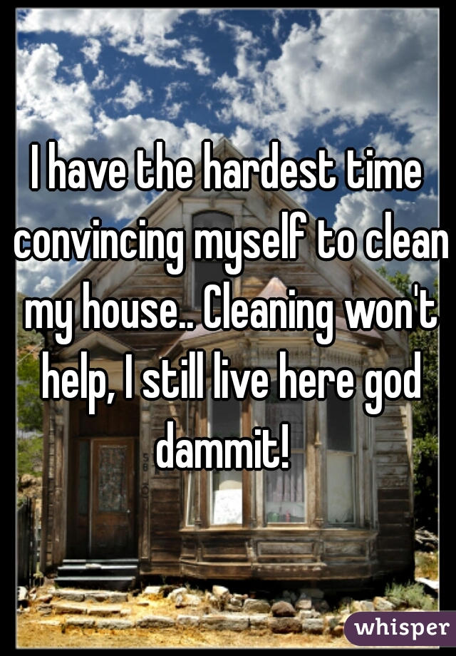 I have the hardest time convincing myself to clean my house.. Cleaning won't help, I still live here god dammit!  