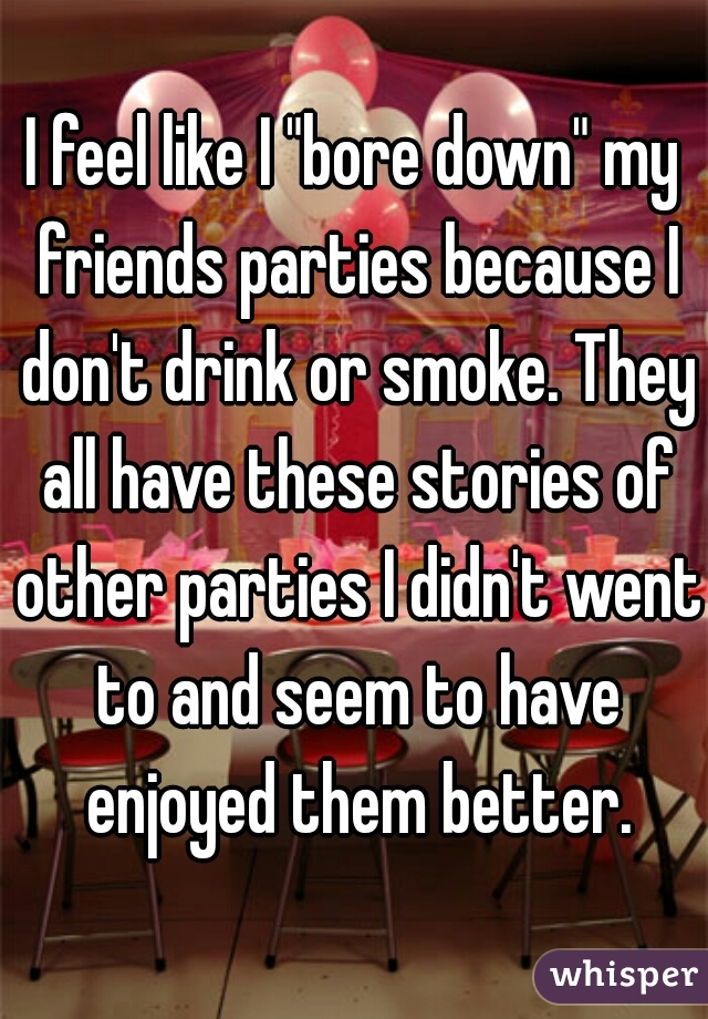 I feel like I "bore down" my friends parties because I don't drink or smoke. They all have these stories of other parties I didn't went to and seem to have enjoyed them better.