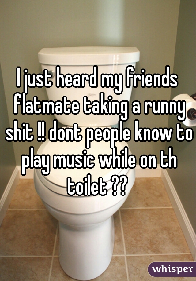 I just heard my friends flatmate taking a runny shit !! dont people know to play music while on th toilet ?? 