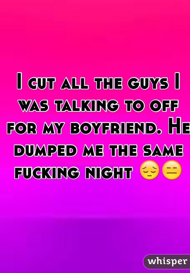 I cut all the guys I was talking to off for my boyfriend. He dumped me the same fucking night 😔😑